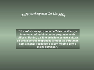 As Noves Respostas De Um Sábio “ Um sofista se aproximou de Tales de Mileto, e intentou confundi-lo com as perguntas mais difíceis. Porém, o sábio de Mileto esteve à altura da prova porque respondeu a todos as perguntas sem a menor vacilação e assim mesmo com a maior exatidão”.  