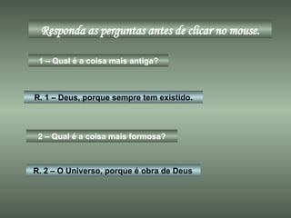 Responda as perguntas antes de clicar no mouse. 1 – Qual é a coisa mais antiga? R. 1 – Deus, porque sempre tem existido. 2 – Qual é a coisa mais formosa? R. 2 – O Universo, porque é obra de Deus 