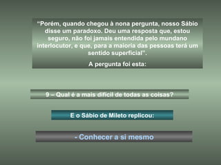 “ Porém, quando chegou à nona pergunta, nosso Sábio disse um paradoxo. Deu uma resposta que, estou seguro, não foi jamais entendida pelo mundano interlocutor, e que, para a maioria das pessoas terá um sentido superficial”. A pergunta foi esta: 9 – Qual é a mais difícil de todas as coisas? E o Sábio de Mileto replicou: - Conhecer a si mesmo 