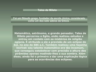Tales de Mileto Foi um filósofo grego, fundador da escola Jónica, considerado como um dos sete sábios da Grécia . Matemático, astrônomo, e grande pensador, Tales de Mileto percorreu o Egito, onde realizou estudos e entrou em contato com os mistérios da religião egípcia. É atribuída a ele a previsão de um eclipse do Sol, no ano de 585 a.C. Também realizou uma façanha incrível: seu talento matemático era tão incomum, que conseguiu estabelecer com precisão a altura das pirâmides apenas medindo-lhes a sua sombra. Além disso, ainda foi o primeiro a dar uma explicação lógica para as ocorrências dos eclipses. 