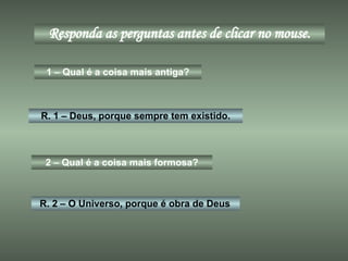 Responda as perguntas antes de clicar no mouse. 1 – Qual é a coisa mais antiga? R. 1 – Deus, porque sempre tem existido. 2 – Qual é a coisa mais formosa? R. 2 – O Universo, porque é obra de Deus 