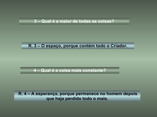 3 – Qual é a maior de todas as coisas? R. 3 – O espaço, porque contém todo o Criador. 4 – Qual é a coisa mais constante? R. 4 – A esperança, porque permanece no homem depois que haja perdido todo o mais. 