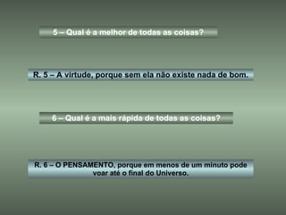 5 – Qual é a melhor de todas as coisas? R. 5 – A virtude, porque sem ela não existe nada de bom. 6 – Qual é a mais rápida de todas as coisas? R. 6 – O PENSAMENTO, porque em menos de um minuto pode voar até o final do Universo. 