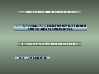 7 – Qual é a mais forte de todas as coisas? R. 7 – A NECESSIDADE, porque faz com que o homem enfrente todos os perigos da vida. 8 – Qual é a mais fácil de todas as coisas? R. 8  – Dar conselhos 