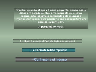 “ Porém, quando chegou à nona pergunta, nosso Sábio disse um paradoxo. Deu uma resposta que, estou seguro, não foi jamais entendida pelo mundano interlocutor, e que, para a maioria das pessoas terá um sentido superficial”. A pergunta foi esta: 9 – Qual é a mais difícil de todas as coisas? E o Sábio de Mileto replicou: - Conhecer a si mesmo 