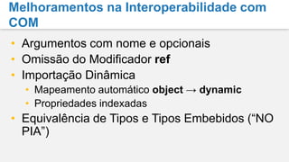 Objectos Tipados DinâmicamenteCalculatorcalculator = GetCalculator();int sum = calc.Add(10, 20);object calculator = GetCalculator();Type calculatorType = calculator.GetType();object res = calculatorType.InvokeMember("Add",BindingFlags.InvokeMethod, null,    calculator, newobject[] { 10, 20 });int sum = Convert.ToInt32(res);ScriptObject calculator = GetCalculator();object res = calculator.Invoke("Add", 10, 20);int sum = Convert.ToInt32(res);Estaticamente tipado paraserdinâmicodynamic calc = GetCalculator();int sum = calc.Add(10, 20);Invocação de métododinâmicaConversãodinâmica