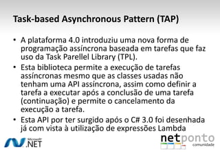 Task-based Asynchronous Pattern (TAP)

• A plataforma 4.0 introduziu uma nova forma de
  programação assíncrona baseada em tarefas que faz
  uso da Task Parellel Library (TPL).
• Esta biblioteca permite a execução de tarefas
  assíncronas mesmo que as classes usadas não
  tenham uma API assíncrona, assim como definir a
  tarefa a executar após a conclusão de uma tarefa
  (continuação) e permite o cancelamento da
  execução a tarefa.
• Esta API por ter surgido após o C# 3.0 foi desenhada
  já com vista à utilização de expressões Lambda
 