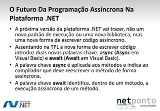O Futuro Da Programação Assíncrona Na
Plataforma .NET
• A próxima versão da plataforma .NET vai trazer, não um
  novo padrão de execução ou uma nova biblioteca, mas
  uma nova forma de escrever código assíncrono.
• Assentando na TPL a nova forma de escrever código
  introduz duas novas palavras chave: async (Async em
  Visual Basic) e await (Await em Visual Basic).
• A palavra chave async é aplicada aos métodos e indica ao
  compilador que deve reescrever o método de forma
  assíncrona.
• A palavra chave await identifica, dentro de um método, a
  execução assíncrona de um método.
 