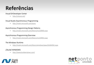 Referências
Visual C# Developer Center
     –   http://csharp.net/

Visual Studio Asynchronous Programming
     –   http://msdn.microsoft.com/async

Asynchronous Programming Design Patterns
     –   http://msdn.microsoft.com/library/ms228969.aspx

Asynchronous Programming Overview
     –   http://msdn.microsoft.com/library/ms228963.aspx

The Windows Runtime
     –   http://msdn.microsoft.com/library/windows/apps/hh464942.aspx

//build/ WINDOWS
     –   http://www.buildwindows.com/
 