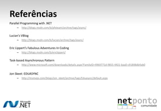 Referências
Parallel Programming with .NET
     –   http://blogs.msdn.com/b/pfxteam/archive/tags/async/

Lucian's VBlog
     –   http://blogs.msdn.com/b/lucian/archive/tags/async/

Eric Lippert’s Fabulous Adventures In Coding
     –   http://blogs.msdn.com/b/ericlippert/

Task-based Asynchronous Pattern
     –   http://www.microsoft.com/downloads/details.aspx?FamilyID=4969771d-9855-4421-baa0-c91848db4ab0


Jon Skeet: EDUASYNC
     –   http://msmvps.com/blogs/jon_skeet/archive/tags/Eduasync/default.aspx
 
