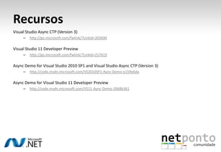 Recursos
Visual Studio Async CTP (Version 3)
     –   http://go.microsoft.com/fwlink/?LinkId=203690

Visual Studio 11 Developer Preview
     –   http://go.microsoft.com/fwlink/?LinkId=217619

Async Demo for Visual Studio 2010 SP1 and Visual Studio Async CTP (Version 3)
     –   http://code.msdn.microsoft.com/VS2010SP1-Aync-Demo-e159e6da

Async Demo for Visual Studio 11 Developer Preview
     –   http://code.msdn.microsoft.com/VS11-Aync-Demo-2068b361
 