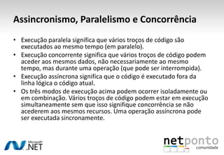 Assincronismo, Paralelismo e Concorrência
• Execução paralela significa que vários troços de código são
  executados ao mesmo tempo (em paralelo).
• Execução concorrente significa que vários troços de código podem
  aceder aos mesmos dados, não necessariamente ao mesmo
  tempo, mas durante uma operação (que pode ser interrompida).
• Execução assíncrona significa que o código é executado fora da
  linha lógica o código atual.
• Os três modos de execução acima podem ocorrer isoladamente ou
  em combinação. Vários troços de código podem estar em execução
  simultaneamente sem que isso signifique concorrência se não
  acederem aos mesmos recursos. Uma operação assíncrona pode
  ser executada sincronamente.
 
