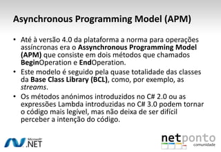 Asynchronous Programming Model (APM)
• Até à versão 4.0 da plataforma a norma para operações
  assíncronas era o Assynchronous Programming Model
  (APM) que consiste em dois métodos que chamados
  BeginOperation e EndOperation.
• Este modelo é seguido pela quase totalidade das classes
  da Base Class Library (BCL), como, por exemplo, as
  streams.
• Os métodos anónimos introduzidos no C# 2.0 ou as
  expressões Lambda introduzidas no C# 3.0 podem tornar
  o código mais legível, mas não deixa de ser difícil
  perceber a intenção do código.
 