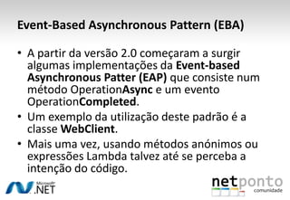 Event-Based Asynchronous Pattern (EBA)

• A partir da versão 2.0 começaram a surgir
  algumas implementações da Event-based
  Asynchronous Patter (EAP) que consiste num
  método OperationAsync e um evento
  OperationCompleted.
• Um exemplo da utilização deste padrão é a
  classe WebClient.
• Mais uma vez, usando métodos anónimos ou
  expressões Lambda talvez até se perceba a
  intenção do código.
 