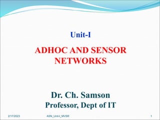 1
Unit-I
ADHOC AND SENSOR
NETWORKS
Dr. Ch. Samson
Professor, Dept of IT
ASN_Unit-I_MVSR
2/17/2023
 