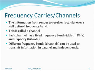 Frequency Carries/Channels
 The information from sender to receiver is carrier over a
well defined frequency band.
 This is called a channel
 Each channel has a fixed frequency bandwidth (in KHz)
and Capacity (bit-rate)
 Different frequency bands (channels) can be used to
transmit information in parallel and independently.
2/17/2023 13
ASN_Unit-I_MVSR
 