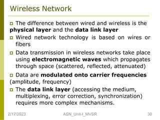 Wireless Network
 The difference between wired and wireless is the
physical layer and the data link layer
 Wired network technology is based on wires or
fibers
 Data transmission in wireless networks take place
using electromagnetic waves which propagates
through space (scattered, reflected, attenuated)
 Data are modulated onto carrier frequencies
(amplitude, frequency)
 The data link layer (accessing the medium,
multiplexing, error correction, synchronization)
requires more complex mechanisms.
2/17/2023 30
ASN_Unit-I_MVSR
 