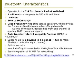 Bluetooth Characteristics
 Operates in the 2.4 GHz band - Packet switched
 1 milliwatt - as opposed to 500 mW cellphone
 Low cost
 10m to 100m range
 Uses Frequency Hop (FH) spread spectrum, which divides
the frequency band into a number of hop channels.
During connection, devices hop from one channel to
another 1600 times per second
 Data transfer rate 1-2 megabits/second (GPRS is
~50kbits/s)
 Supports up to 8 devices in a piconet (= two or more
Bluetooth units sharing a channel).
 Built-in security
 Non line-of-sight transmission through walls and briefcases
 Easy integration of TCP/IP for networking.
http://www.bluetooth.com/English/Technology/Pages/Basics.aspx
2/17/2023 36
ASN_Unit-I_MVSR
 