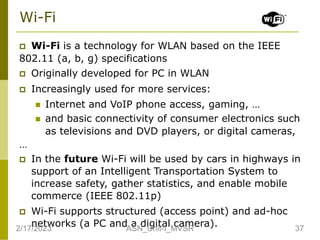 Wi-Fi
 Wi-Fi is a technology for WLAN based on the IEEE
802.11 (a, b, g) specifications
 Originally developed for PC in WLAN
 Increasingly used for more services:
 Internet and VoIP phone access, gaming, …
 and basic connectivity of consumer electronics such
as televisions and DVD players, or digital cameras,
…
 In the future Wi-Fi will be used by cars in highways in
support of an Intelligent Transportation System to
increase safety, gather statistics, and enable mobile
commerce (IEEE 802.11p)
 Wi-Fi supports structured (access point) and ad-hoc
networks (a PC and a digital camera).
2/17/2023 37
ASN_Unit-I_MVSR
 
