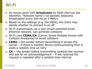 Wi-Fi
 An access point (AP) broadcasts its SSID (Service Set
Identifier, "Network name") via packets (beacons)
broadcasted every 100 ms at 1 Mbit/s
 Based on the settings (e.g. the SSID), the client may
decide whether to connect to an AP
 Wi-Fi transmission, as a non-circuit-switched wired
Ethernet network, can generate collisions
 Wi-Fi uses CSMA/CA (Carrier Sense Multiple Access with
Collision Avoidance) to avoid collisions
 CSMA = the sender before transmitting it senses the
carrier – if there is another device communicating then it
waits a random time an retry
 CA = the sender before transmitting contacts the receiver
and ask for an acknowledgement – if not received the
request is repeated after a random time interval.
2/17/2023 38
ASN_Unit-I_MVSR
 