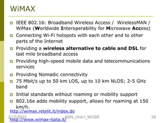 WiMAX
 IEEE 802.16: Broadband Wireless Access / WirelessMAN /
WiMax (Worldwide Interoperability for Microwave Access)
 Connecting Wi-Fi hotspots with each other and to other
parts of the Internet
 Providing a wireless alternative to cable and DSL for
last mile broadband access
 Providing high-speed mobile data and telecommunications
services
 Providing Nomadic connectivity
 75 Mbit/s up to 50 km LOS, up to 10 km NLOS; 2-5 GHz
band
 Initial standards without roaming or mobility support
 802.16e adds mobility support, allows for roaming at 150
km/h.
http://wimax.retelit.it/index.do
http://www.wimax-italia.it/
2/17/2023 39
ASN_Unit-I_MVSR
 