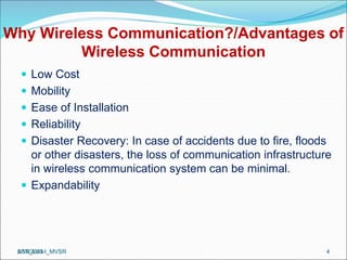 Why Wireless Communication?/Advantages of
Wireless Communication
 Low Cost
 Mobility
 Ease of Installation
 Reliability
 Disaster Recovery: In case of accidents due to fire, floods
or other disasters, the loss of communication infrastructure
in wireless communication system can be minimal.
 Expandability
ASN_Unit-I_MVSR 4
2/17/2023
 