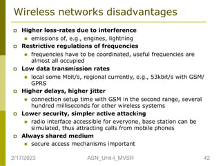 Wireless networks disadvantages
 Higher loss-rates due to interference
 emissions of, e.g., engines, lightning
 Restrictive regulations of frequencies
 frequencies have to be coordinated, useful frequencies are
almost all occupied
 Low data transmission rates
 local some Mbit/s, regional currently, e.g., 53kbit/s with GSM/
GPRS
 Higher delays, higher jitter
 connection setup time with GSM in the second range, several
hundred milliseconds for other wireless systems
 Lower security, simpler active attacking
 radio interface accessible for everyone, base station can be
simulated, thus attracting calls from mobile phones
 Always shared medium
 secure access mechanisms important
2/17/2023 42
ASN_Unit-I_MVSR
 
