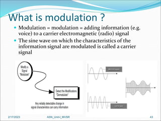 What is modulation ?
 Modulation = modulation = adding information (e.g.
voice) to a carrier electromagnetic (radio) signal
 The sine wave on which the characteristics of the
information signal are modulated is called a carrier
signal
2/17/2023 43
ASN_Unit-I_MVSR
 
