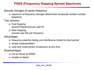 ASN_Unit-I_MVSR
FHSS (Frequency Hopping Spread Spectrum)
Discrete changes of carrier frequency
 sequence of frequency changes determined via pseudo random number
sequence
Two versions
 Fast Hopping:
several frequencies per user bit
 Slow Hopping:
several user bits per frequency
Advantages
 frequency selective fading and interference limited to short period
 simple implementation
 uses only small portion of spectrum at any time
Disadvantages
 not as robust as DSSS
 simpler to detect
 