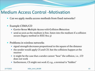 2/17/2023 ASN_Unit-I_MVSR 63
Medium Access Control -Motivation
 Can we apply media access methods from fixed networks?
 Example CSMA/CD
 Carrier Sense Multiple Access with Collision Detection
 send as soon as the medium is free, listen into the medium if a collision
occurs (legacy method in IEEE 802.3)
 Problems in wireless networks
 signal strength decreases proportional to the square of the distance
 the sender would apply CS and CD, but the collisions happen at the
receiver
 it might be the case that a sender cannot “hear” the collision, i.e., CD
does not work
 furthermore, CS might not work if, e.g., a terminal is “hidden”
 