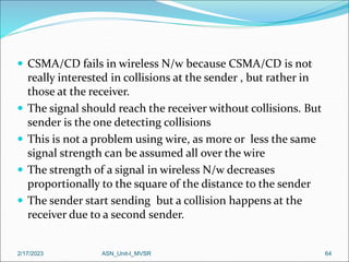  CSMA/CD fails in wireless N/w because CSMA/CD is not
really interested in collisions at the sender , but rather in
those at the receiver.
 The signal should reach the receiver without collisions. But
sender is the one detecting collisions
 This is not a problem using wire, as more or less the same
signal strength can be assumed all over the wire
 The strength of a signal in wireless N/w decreases
proportionally to the square of the distance to the sender
 The sender start sending but a collision happens at the
receiver due to a second sender.
2/17/2023 ASN_Unit-I_MVSR 64
 