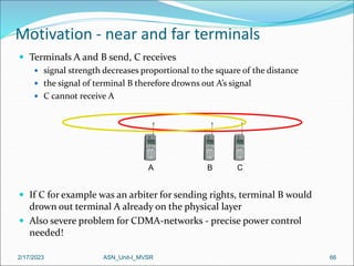 2/17/2023 ASN_Unit-I_MVSR 66
Motivation - near and far terminals
 Terminals A and B send, C receives
 signal strength decreases proportional to the square of the distance
 the signal of terminal B therefore drowns out A’s signal
 C cannot receive A
 If C for example was an arbiter for sending rights, terminal B would
drown out terminal A already on the physical layer
 Also severe problem for CDMA-networks - precise power control
needed!
A B C
 