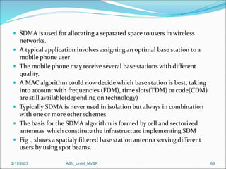  SDMA is used for allocating a separated space to users in wireless
networks.
 A typical application involves assigning an optimal base station to a
mobile phone user
 The mobile phone may receive several base stations with different
quality.
 A MAC algorithm could now decide which base station is best, taking
into account with frequencies (FDM), time slots(TDM) or code(CDM)
are still available(depending on technology)
 Typically SDMA is never used in isolation but always in combination
with one or more other schemes
 The basis for the SDMA algorithm is formed by cell and sectorized
antennas which constitute the infrastructure implementing SDM
 Fig ., shows a spatialy filtered base station antenna serving different
users by using spot beams.
2/17/2023 ASN_Unit-I_MVSR 68
 