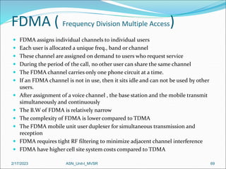 FDMA ( Frequency Division Multiple Access)
 FDMA assigns individual channels to individual users
 Each user is allocated a unique freq., band or channel
 These channel are assigned on demand to users who request service
 During the period of the call, no other user can share the same channel
 The FDMA channel carries only one phone circuit at a time.
 If an FDMA channel is not in use, then it sits idle and can not be used by other
users.
 After assignment of a voice channel , the base station and the mobile transmit
simultaneously and continuously
 The B.W of FDMA is relatively narrow
 The complexity of FDMA is lower compared to TDMA
 The FDMA mobile unit user duplexer for simultaneous transmission and
reception
 FDMA requires tight RF filtering to minimize adjacent channel interference
 FDMA have higher cell site system costs compared to TDMA
2/17/2023 ASN_Unit-I_MVSR 69
 