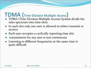 TDMA (Time Division Multiple Access)
2/17/2023 ASN_Unit-I_MVSR 72
 TDMA (Time Division Multiple Access) System divide the
ratio spectrum into time slots.
 In each slot only one user is allowed to either transmit or
receive
 Each user occupies a cyclically repeating time slot
 transmission for any user is non continuous
 Listening to different frequencies at the same time is
quite difficult
 