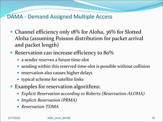 2/17/2023 ASN_Unit-I_MVSR 76
DAMA - Demand Assigned Multiple Access
 Channel efficiency only 18% for Aloha, 36% for Slotted
Aloha (assuming Poisson distribution for packet arrival
and packet length)
 Reservation can increase efficiency to 80%
 a sender reserves a future time-slot
 sending within this reserved time-slot is possible without collision
 reservation also causes higher delays
 typical scheme for satellite links
 Examples for reservation algorithms:
 Explicit Reservation according to Roberts (Reservation-ALOHA)
 Implicit Reservation (PRMA)
 Reservation-TDMA
 