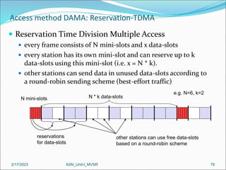 2/17/2023 ASN_Unit-I_MVSR 79
Access method DAMA: Reservation-TDMA
 Reservation Time Division Multiple Access
 every frame consists of N mini-slots and x data-slots
 every station has its own mini-slot and can reserve up to k
data-slots using this mini-slot (i.e. x = N * k).
 other stations can send data in unused data-slots according to
a round-robin sending scheme (best-effort traffic)
N mini-slots N * k data-slots
reservations
for data-slots
other stations can use free data-slots
based on a round-robin scheme
e.g. N=6, k=2
 