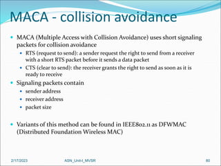 2/17/2023 ASN_Unit-I_MVSR 80
MACA - collision avoidance
 MACA (Multiple Access with Collision Avoidance) uses short signaling
packets for collision avoidance
 RTS (request to send): a sender request the right to send from a receiver
with a short RTS packet before it sends a data packet
 CTS (clear to send): the receiver grants the right to send as soon as it is
ready to receive
 Signaling packets contain
 sender address
 receiver address
 packet size
 Variants of this method can be found in IEEE802.11 as DFWMAC
(Distributed Foundation Wireless MAC)
 