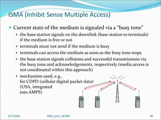 2/17/2023 ASN_Unit-I_MVSR 84
ISMA (Inhibit Sense Multiple Access)
 Current state of the medium is signaled via a “busy tone”
 the base station signals on the downlink (base station to terminals)
if the medium is free or not
 terminals must not send if the medium is busy
 terminals can access the medium as soon as the busy tone stops
 the base station signals collisions and successful transmissions via
the busy tone and acknowledgements, respectively (media access is
not coordinated within this approach)
 mechanism used, e.g.,
for CDPD (cellular digital packet data)
(USA, integrated
into AMPS)
 