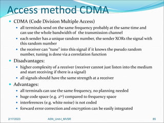 2/17/2023 ASN_Unit-I_MVSR 85
Access method CDMA
 CDMA (Code Division Multiple Access)
 all terminals send on the same frequency probably at the same time and
can use the whole bandwidth of the transmission channel
 each sender has a unique random number, the sender XORs the signal with
this random number
 the receiver can “tune” into this signal if it knows the pseudo random
number, tuning is done via a correlation function
 Disadvantages:
 higher complexity of a receiver (receiver cannot just listen into the medium
and start receiving if there is a signal)
 all signals should have the same strength at a receiver
 Advantages:
 all terminals can use the same frequency, no planning needed
 huge code space (e.g. 232) compared to frequency space
 interferences (e.g. white noise) is not coded
 forward error correction and encryption can be easily integrated
 