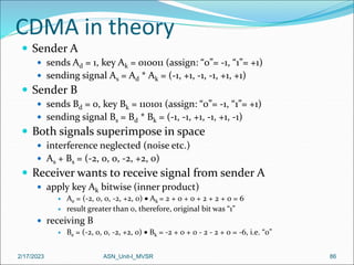 2/17/2023 ASN_Unit-I_MVSR 86
CDMA in theory
 Sender A
 sends Ad = 1, key Ak = 010011 (assign: “0”= -1, “1”= +1)
 sending signal As = Ad * Ak = (-1, +1, -1, -1, +1, +1)
 Sender B
 sends Bd = 0, key Bk = 110101 (assign: “0”= -1, “1”= +1)
 sending signal Bs = Bd * Bk = (-1, -1, +1, -1, +1, -1)
 Both signals superimpose in space
 interference neglected (noise etc.)
 As + Bs = (-2, 0, 0, -2, +2, 0)
 Receiver wants to receive signal from sender A
 apply key Ak bitwise (inner product)
 Ae = (-2, 0, 0, -2, +2, 0)  Ak = 2 + 0 + 0 + 2 + 2 + 0 = 6
 result greater than 0, therefore, original bit was “1”
 receiving B
 Be = (-2, 0, 0, -2, +2, 0)  Bk = -2 + 0 + 0 - 2 - 2 + 0 = -6, i.e. “0”
 