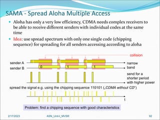 2/17/2023 ASN_Unit-I_MVSR 92
 Aloha has only a very low efficiency, CDMA needs complex receivers to
be able to receive different senders with individual codes at the same
time
 Idea: use spread spectrum with only one single code (chipping
sequence) for spreading for all senders accessing according to aloha
SAMA - Spread Aloha Multiple Access
1
sender A
0
sender B
0
1
t
narrow
band
send for a
shorter period
with higher power
spread the signal e.g. using the chipping sequence 110101 („CDMA without CD“)
Problem: find a chipping sequence with good characteristics
1
1
collision
 
