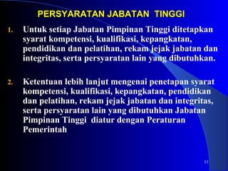 11 
PERSYARATAN JJAABBAATTAANN TTIINNGGGGII 
1. Untuk setiap Jabatan Pimpinan Tinggi ditetapkan 
syarat kompetensi, kualifikasi, kepangkatan, 
pendidikan dan pelatihan, rekam jejak jabatan dan 
integritas, serta persyaratan lain yang dibutuhkan. 
2. Ketentuan lebih lanjut mengenai penetapan syarat 
kompetensi, kualifikasi, kepangkatan, pendidikan 
dan pelatihan, rekam jejak jabatan dan integritas, 
serta persyaratan lain yang dibutuhkan Jabatan 
Pimpinan Tinggi diatur dengan Peraturan 
Pemerintah 
 