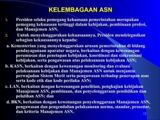 12 
KKEELLEEMMBBAAGGAAAANN AASSNN 
1. Presiden selaku pemegang kekuasaan pemerintahan merupakan 
pemegang kekuasaan tertinggi dalam kebijakan, pembinaan profesi, 
dan Manajemen ASN. 
2. Untuk menyelenggarakan kekuasaannya, Presiden mendelegasikan 
sebagian kekuasaannya kepada: 
a. Kementerian yang menyelenggarakan urusan pemerintahan di bidang 
pendayagunaan aparatur negara, berkaitan dengan kewenangan 
perumusan dan penetapan kebijakan, koordinasi dan sinkronisasi 
kebijakan, serta pengawasan atas pelaksanaan kebijakan ASN; 
b. KASN, berkaitan dengan kewenangan monitoring dan evaluasi 
pelaksanaan kebijakan dan Manajemen ASN untuk menjamin 
perwujudan Sistem Merit serta pengawasan terhadap penerapan asas 
serta kode etik dan kode perilaku ASN; 
c. LAN, berkaitan dengan kewenangan penelitian, pengkajian kebijakan 
Manajemen ASN, pembinaan, dan penyelenggaraan pendidikan dan 
pelatihan ASN; dan 
d. BKN, berkaitan dengan kewenangan penyelenggaraan Manajemen ASN, 
pengawasan dan pengendalian pelaksanaan norma, standar, prosedur, 
dan kriteria Manajemen ASN. 
 