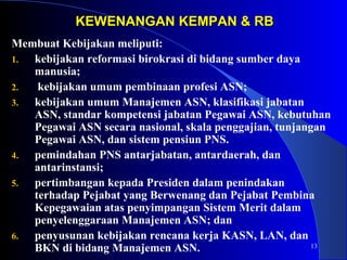13 
KEWENANGAN KKEEMMPPAANN && RRBB 
Membuat Kebijakan meliputi: 
1. kebijakan reformasi birokrasi di bidang sumber daya 
manusia; 
2. kebijakan umum pembinaan profesi ASN; 
3. kebijakan umum Manajemen ASN, klasifikasi jabatan 
ASN, standar kompetensi jabatan Pegawai ASN, kebutuhan 
Pegawai ASN secara nasional, skala penggajian, tunjangan 
Pegawai ASN, dan sistem pensiun PNS. 
4. pemindahan PNS antarjabatan, antardaerah, dan 
antarinstansi; 
5. pertimbangan kepada Presiden dalam penindakan 
terhadap Pejabat yang Berwenang dan Pejabat Pembina 
Kepegawaian atas penyimpangan Sistem Merit dalam 
penyelenggaraan Manajemen ASN; dan 
6. penyusunan kebijakan rencana kerja KASN, LAN, dan 
BKN di bidang Manajemen ASN. 
 