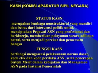 KASN (KOMISI APARATUR SSIIPPIILL NNEEGGAARRAA)) 
14 
STATUS KASN 
merupakan lembaga nonstruktural yang mandiri 
dan bebas dari intervensi politik untuk 
menciptakan Pegawai ASN yang profesional dan 
berkinerja, memberikan pelayanan secara adil dan 
netral, serta menjadi perekat dan pemersatu 
bangsa 
FUNGSI KASN 
berfungsi mengawasi pelaksanaan norma dasar, 
kode etik dan kode perilaku ASN, serta penerapan 
Sistem Merit dalam kebijakan dan Manajemen 
ASN pada Instansi Pemerintah 
 