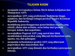 15 
TTUUJJUUAANN KKAASSNN 
1. menjamin terwujudnya Sistem Merit dalam kebijakan dan 
Manajemen ASN; 
2. mewujudkan ASN yang profesional, berkinerja tinggi, 
sejahtera, dan berfungsi sebagai perekat Negara Kesatuan 
Republik Indonesia; 
3. mendukung penyelenggaraan pemerintahan negara yang 
efektif, efisien dan terbuka, serta bebas dari praktik 
korupsi, kolusi, dan nepotisme; 
4. mewujudkan Pegawai ASN yang netral dan tidak 
membedakan masyarakat yang dilayani berdasarkan suku, 
agama, ras, dan golongan; 
5. menjamin terbentuknya profesi ASN yang dihormati 
pegawainya dan masyarakat; dan 
6. mewujudkan ASN yang dinamis dan berbudaya pencapaian 
kinerja. 
 