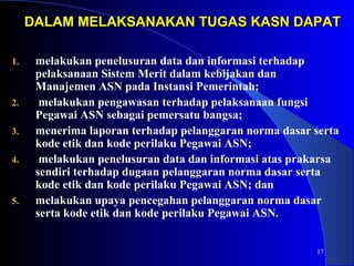 DALAM MELAKSANAKAN TTUUGGAASS KKAASSNN DDAAPPAATT 
17 
1. melakukan penelusuran data dan informasi terhadap 
pelaksanaan Sistem Merit dalam kebijakan dan 
Manajemen ASN pada Instansi Pemerintah; 
2. melakukan pengawasan terhadap pelaksanaan fungsi 
Pegawai ASN sebagai pemersatu bangsa; 
3. menerima laporan terhadap pelanggaran norma dasar serta 
kode etik dan kode perilaku Pegawai ASN; 
4. melakukan penelusuran data dan informasi atas prakarsa 
sendiri terhadap dugaan pelanggaran norma dasar serta 
kode etik dan kode perilaku Pegawai ASN; dan 
5. melakukan upaya pencegahan pelanggaran norma dasar 
serta kode etik dan kode perilaku Pegawai ASN. 
 