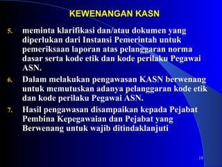 19 
KKEEWWEENNAANNGGAANN KKAASSNN 
5. meminta klarifikasi dan/atau dokumen yang 
diperlukan dari Instansi Pemerintah untuk 
pemeriksaan laporan atas pelanggaran norma 
dasar serta kode etik dan kode perilaku Pegawai 
ASN. 
6. Dalam melakukan pengawasan KASN berwenang 
untuk memutuskan adanya pelanggaran kode etik 
dan kode perilaku Pegawai ASN. 
7. Hasil pengawasan disampaikan kepada Pejabat 
Pembina Kepegawaian dan Pejabat yang 
Berwenang untuk wajib ditindaklanjuti 
 