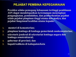 21 
PEJABAT PPEEMMBBIINNAA KKEEPPEEGGAAWWAAIIAANN 
Presiden selaku pemegang kekuasaan tertinggi pembinaan 
ASN dapat mendelegasikan kewenangan menetapkan 
pengangkatan, pemindahan, dan pemberhentian pejabat 
selain pejabat pimpinan tinggi utama dan madya, dan 
pejabat fungsional keahlian utama kepada: 
1. menteri di kementerian; 
2. pimpinan lembaga di lembaga pemerintah nonkementerian; 
3. sekretaris jenderal di sekretariat lembaga negara dan 
lembaga nonstruktural; 
4. gubernur di provinsi; dan 
5. bupati/walikota di kabupaten/kota 
 